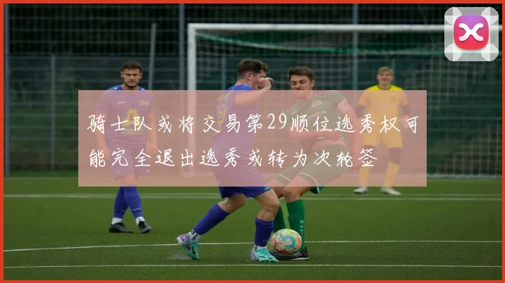 骑士队或将交易第29顺位选秀权可能完全退出选秀或转为次轮签