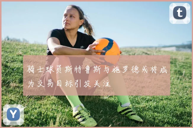 骑士球员斯特鲁斯与施罗德或将成为交易目标引发关注