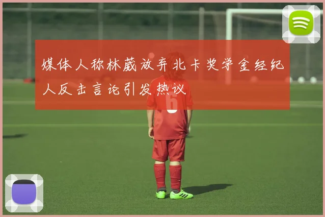 媒体人称林葳放弃北卡奖学金经纪人反击言论引发热议