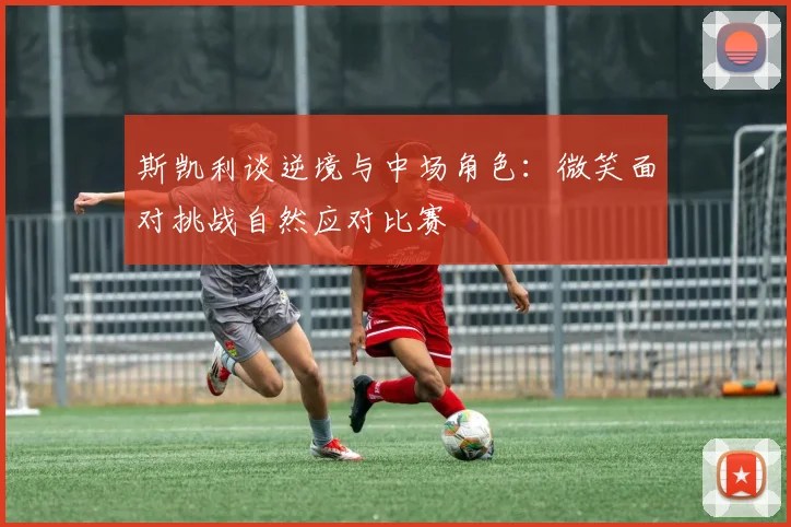 斯凯利谈逆境与中场角色：微笑面对挑战自然应对比赛