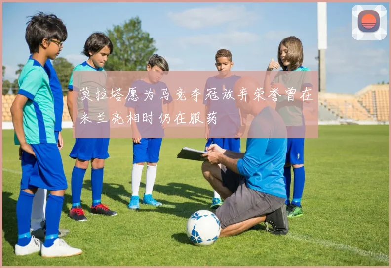 莫拉塔愿为马竞夺冠放弃荣誉曾在米兰亮相时仍在服药