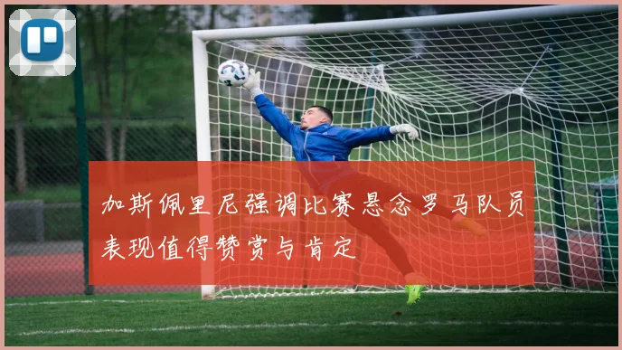 加斯佩里尼强调比赛悬念罗马队员表现值得赞赏与肯定