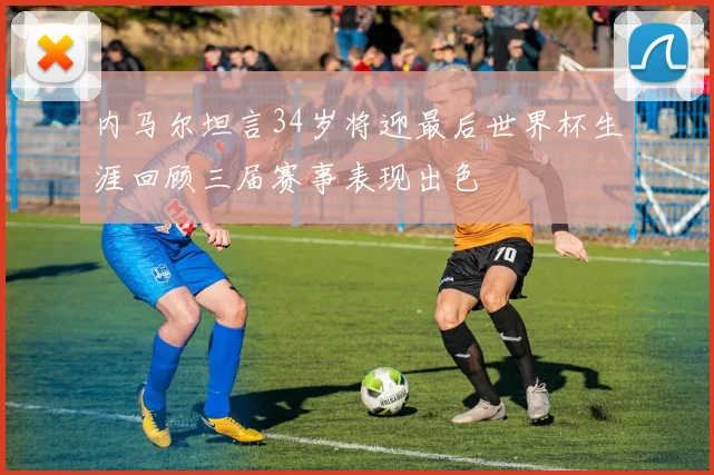 内马尔坦言34岁将迎最后世界杯生涯回顾三届赛事表现出色
