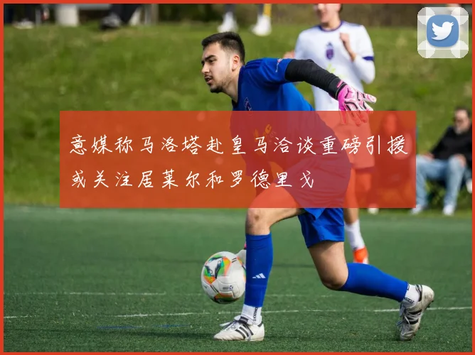 意媒称马洛塔赴皇马洽谈重磅引援或关注居莱尔和罗德里戈