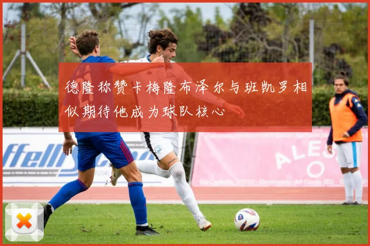 德隆称赞卡梅隆布泽尔与班凯罗相似期待他成为球队核心